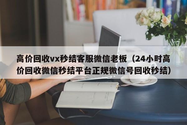 高价回收vx秒结客服微信老板（24小时高价回收微信秒结平台正规微信号回收秒结）
